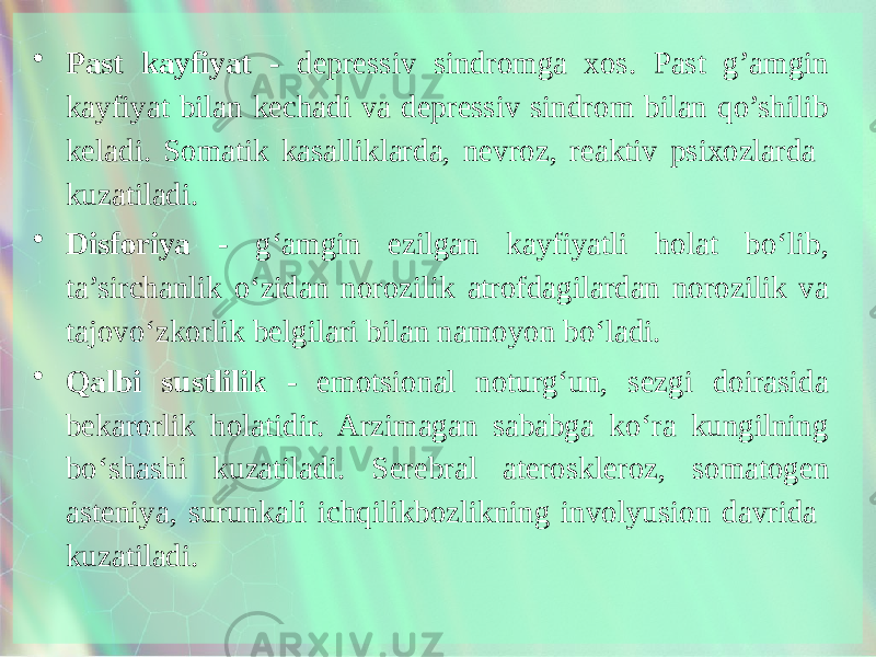 • Past kayfiyat - depressiv sindromga xos. Past g’amgin kayfiyat bilan kechadi va depressiv sindrom bilan qo’shilib keladi. Somatik kasalliklarda, nevroz, reaktiv psixozlarda kuzatiladi. • Disforiya - g‘amgin ezilgan kayfiyatli holat bo‘lib, ta’sirchanlik o‘zidan norozilik atrofdagilardan norozilik va tajovo‘zkorlik belgilari bilan namoyon bo‘ladi. • Qalbi sustlilik - emotsional noturg‘un, sezgi doirasida bekarorlik holatidir. Arzimagan sababga ko‘ra kungilning bo‘shashi kuzatiladi. Serebral ateroskle roz, somatogen asteniya, surunkali ichqilikbozlikning involyusion davrida kuzatiladi. 