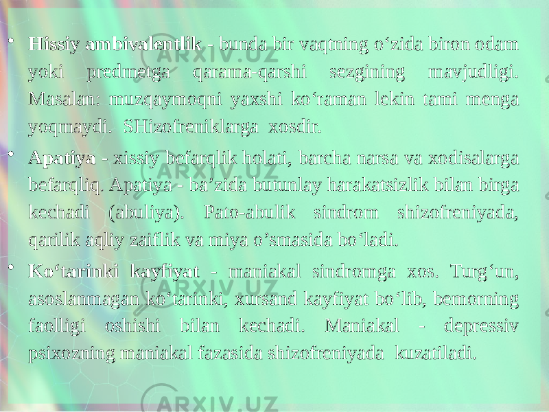 • Hissiy ambivalentlik - bunda bir vaqtning o‘zida biron odam yoki predmetga qarama-qarshi sezgining mavjudligi. Masalan: muzqaymoqni yaxshi ko‘raman lekin tami menga yoqmaydi. SHizofreniklarga xosdir. • Apatiya - xissiy befarqlik holati, barcha narsa va xodisalarga befarqliq. Apatiya - ba’zida butunlay harakatsizlik bilan birga kechadi (abuliya). Pato-abulik sindrom shizofreniyada, qarilik aqliy zaiflik va miya o’smasida bo‘ladi. • Ko‘tarinki kayfiyat - maniakal sindromga xos. Turg‘un, asoslanmagan ko‘tarinki, xursand kayfiyat bo‘lib, bemorning faolligi oshishi bilan kechadi. Maniakal - depressiv psixozning maniakal fazasida shizofreniyada kuzatiladi. 