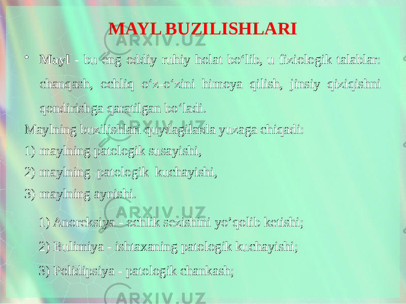 MAYL BUZILISHLARI • Mayl - bu eng oddiy ruhiy holat bo‘lib, u fiziologik talablar: chanqash, ochliq o‘z-o‘zini himoya qilish, jinsiy qiziqishni qondirishga qaratilgan bo‘ladi. Maylning buzilishlari quydagilarda yuzaga chiqadi: 1) maylning patologik susayishi, 2) maylning patologik kuchayishi, 3) maylning aynishi. 1) Anoreksiya - ochlik sezishini yo’qolib ketishi; 2) Bulimiya - ishtaxaning patologik kuchayishi; 3) Polidipsiya - patologik chankash; 