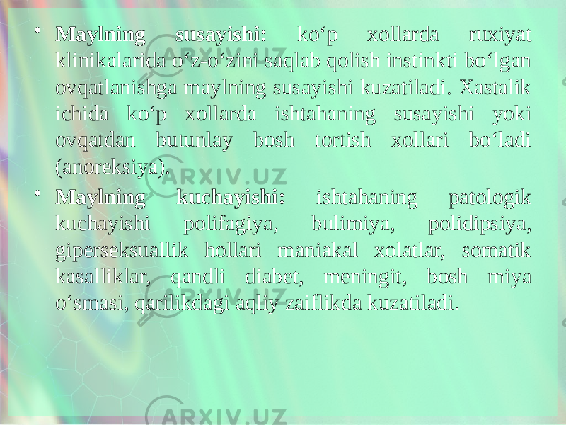 • Maylning susayishi: ko‘p xollarda ruxiyat klinikalarida o‘z-o‘zini saqlab qolish instinkti bo‘lgan ovqatlanishga maylning susayishi kuzatiladi. Xastalik ichida ko‘p xollarda ishtahaning susayishi yoki ovqatdan butunlay bosh tortish xollari bo‘ladi (anoreksiya). • Maylning kuchayishi: ishtahaning patologik kuchayishi polifagiya, bulimiya, polidipsiya, giperseksuallik hollari maniakal xolatlar, somatik kasalliklar, qandli diabet, meningit, bosh miya o‘smasi, qarilikdagi aqliy zaiflikda kuzatiladi. 