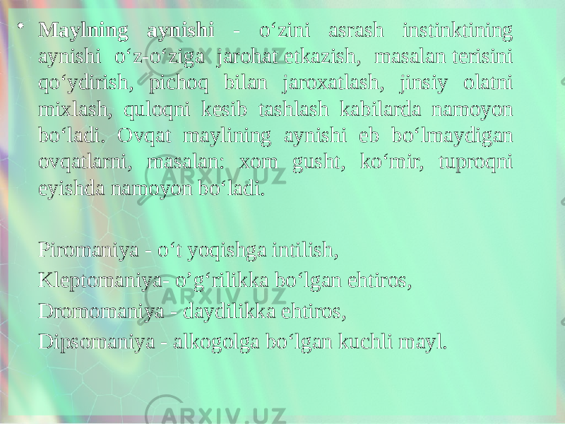 • Maylning aynishi - o‘zini asrash instinktining aynishi o‘z-o‘ziga jarohat etkazish, masalan terisini qo‘ydirish, pichoq bilan jaroxatlash, jinsiy olatni mixlash, quloqni kesib tashlash kabilarda namoyon bo‘ladi. Ovqat maylining aynishi eb bo‘lmaydigan ovqatlarni, masalan: xom gusht, ko‘mir, tuproqni eyishda namoyon bo‘ladi. Piromaniya - o‘t yoqishga intilish, Kleptomaniya- o’g‘rilikka bo‘lgan ehtiros, Dromomaniya - daydilikka ehtiros, Dipsomaniya - alkogolga bo‘lgan kuchli mayl. 