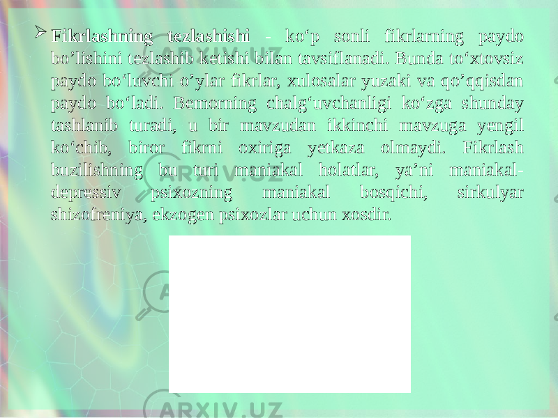  Fikrlashning tezlashishi - ko‘p sonli fikrlarning paydo bo’lishini tezlashib ketishi bilan tavsiflanadi. Bunda to‘xtovsiz paydo bo‘luvchi o’ylar fikrlar, xulosalar yuzaki va qo’qqisdan paydo bo‘ladi. Bemorning chalg‘uvchanligi ko‘zga shunday tashlanib turadi, u bir mavzudan ikkinchi mavzuga yengil ko‘chib, biror fikrni oxiriga yetkaza olmaydi. Fikrlash buzilishning bu turi maniakal holatlar, ya’ni maniakal- depressiv psixozning maniakal bosqichi, sirkulyar shizofreniya, ekzogen psixozlar uchun xosdir. 