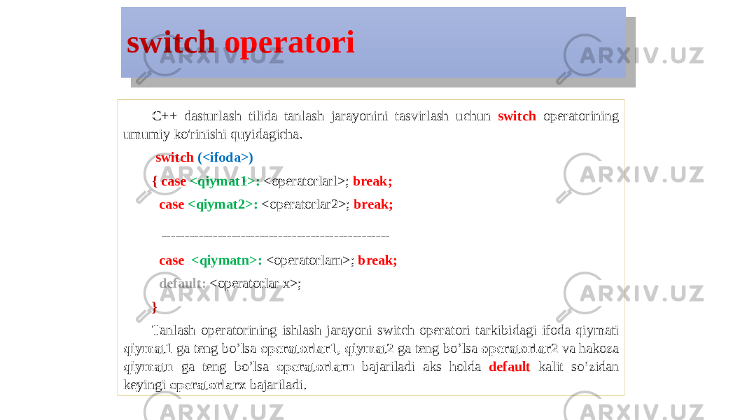 switch operatori C++ dasturlash tilida tanlash jarayonini tasvirlash uchun switch operatorining umumiy ko&#39;rinishi quyidagicha. switch (<ifoda>) { case <qiymat1>: <operatorlarl>; break; case <qiymat2>: <operatorlar2>; break; ------------------------------------------------- case <qiymatn>: <operatorlarn>; break; default: <operatorlar x>; } Tanlash operatorining ishlash jarayoni switch operatori tarkibidagi ifoda qiymati qiymat1 ga teng bo’lsa operatorlar1 , qiymat2 ga teng bo’lsa operatorlar2 va hakoza qiymatn ga teng bo’lsa operatorlarn bajariladi aks holda default kalit so‘zidan keyingi operatorlarx bajariladi.06 0E1B16 