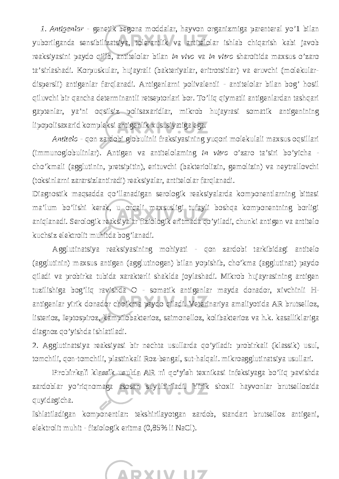 1. Antigenlar - genetik begona moddalar, hayvon organizmiga parenteral yo’1 bilan yuborilganda sensibilizatsiya, tolerantlik va antitelolar ishlab chiqarish kabi javob reaksiyasini paydo qilib, antitelolar bilan in vivo va in vitro sharoitida maxsus o’zaro ta’sirlashadi. Korpuskular, hujayrali (bakteriyalar, eritrotsitlar) va eruvchi (molekular- dispersli) antigenlar farqlanadi. Antigenlarni polivalentli - antitelolar bilan bog’ hosil qiluvchi bir qancha determinantli retseptorlari bor. To’liq qiymatli antigenlardan tashqari gaptenlar, ya’ni oqsilsiz polisaxaridlar, mikrob hujayrasi somatik antigenining lipopolisaxarid kompleksi antigenlik xususiyatiga ega. Antitelo - qon zardobi globulinli fraksiyasining yuqori molekulali maxsus oqsillari (immunoglobulinlar). Antigen va antitelolaming in vitro o’zaro ta’siri bo’yicha - cho’kmali (agglutinin, pretsipitin), erituvchi (bakteriolizin, gemolizin) va neytrallovchi (toksinlarni zararsizlantiradi) reaksiyalar, antitelolar farqlanadi. Diagnostik maqsadda qo’llanadigan serologik reaksiyalarda komponentlarning bittasi ma’lum bo’lishi kerak, u orqali maxsusligi tufayli boshqa komponentning borligi aniqlanadi. Serologik reaksiyalar fiziologik eritmada qo’yiladi, chunki antigen va antitelo kuchsiz elektrolit muhitda bog’lanadi. Agglutinatsiya reaksiyasining mohiyati - qon zardobi tarkibidagi antitelo (agglutinin) maxsus antigen (agglutinogen) bilan yopishib, cho’kma (agglutinat) paydo qiladi va probirka tubida xarakterli shaklda joylashadi. Mikrob hujayrasining antigen tuzilishiga bog’liq ravishda O - somatik antigenlar mayda donador, xivchinli H- antigenlar yirik donador cho’kma paydo qiladi. Veterinariya amaliyotida AR brutselloz, listerioz, Ieptospiroz, kampilobakterioz, saimonelloz, kolibakterioz va h.k. kasalliklariga diagnoz qo’yishda ishlatiladi. 2. Agglutinatsiya reaksiyasi bir nechta usullarda qo’yiladi: probirkali (klassik) usul, tomchili, qon-tomchili, plastinkali Roz-bengal, sut-halqali. mikroagglutinatsiya usullari. Probirkali klassik usulda AR ni qo’yish texnikasi infeksiyaga bo’liq pavishda zardoblar yo’riqnomaga asosan suyultiriladi. Yirik shoxli hayvonlar brutsellozida quyidagicha. Ishlatiladigan komponentlar: tekshirilayotgan zardob, standart brutselloz antigeni, elektrolit muhit - fiziologik eritma (0,85% li NaCl). 