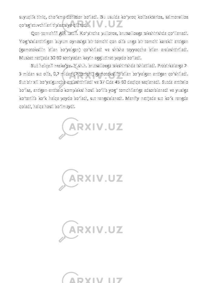 suyuqlik tiniq, cho’kma donador bo’ladi. Bu usulda ko’proq kolibakterioz, salmonelloz qo’zg’atuvchilari tipizatsiya qilinadi. Qon-tomchili AR usuli. Ko’pincha pulloroz, brutsellozga tekshirishda qo’llanadi. Yog’sizlantirilgan buyum oynasiga bir tomchi qon olib unga bir tomchi kerakli antigen (gemotoksilin bilan bo’yalgan) qo’shiladi va shisha tayyoqcha bilan aralashtiriladi. Musbat natijada 30-60 soniyadan keyin agglutinat paydo bo’ladi. Sut halqali reaksiya. Y.sh.h. brutsellozga tekshirishda ishlatiladi. Probirkalarga 2- 3 mldan sut olib, 0,2 mldan (2 tomchi) gemotoksilin bilan bo’yalgan antigen qo’shiladi. Sut bir xil bo’yalguncha aralashtiriladi va 37 Cda 45-60 daqiqa-saqlanadi. Sutda antitelo bo’lsa, antigen-antitelo kompleksi hosil bo’lib yog’ tomchilariga adsorblanadi va yuziga ko’tarilib ko’k halqa paydo bo’ladi, sut rangsizlanadi. Manfiy natijada sut ko’k rangda qoladi, halqa hosil bo’lmaydi . 