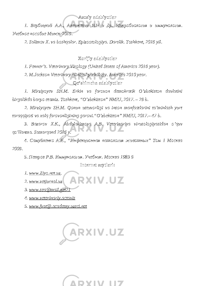 Asosiy adabiyotlar 1. Вербицкий А.А., Алешкевич В.Н и др. Микробиология и иммунология. Учебное пособие Минск-2019. 2. Salimov X. va boshqalar. Epizootologiya. Darslik. Toshkent, 2016 yil . Xorijiy adabiyotlar 1. Fenner’s. Veterinary Virology (United States of America 2016 year). 2. M.Jackson Veterinary clinical pathology. America 2010 year. Qo’shimcha adabiyotlar 1. Mirziyoyev SH.M. Erkin va farovon demokratik O’zbekiston davlatini birgalikda barpo etamiz. Toshkent, “O’zbekiston” NMIU, 2017. – 29 b. 2. Mirziyoyev SH.M. Qonun ustuvorligi va inson manfaatlarini ta’minlash yurt taraqqiyoti va xalq farovonligining garovi.“O’zbekiston” NMIU, 2017.– 47 b. 3 . Bazarov X.K., Abdulakimova A.B. Veterinariya virusologiyasidan o ’ quv qo ’ llanma. Samarqand 2016 y. 4. Самуйленко А.Я., “Инфекционная патология животных” Том 1 Москва 2009. 5. Петров Р.В. Иммунология. Учебник. Москва 1983 й Internet saytlari : 1 . www.Ziyo.net.uz . 2. www.vetjurnal.uz 3. www.sea@mail.net21 4. www.veterinariy.actavis 5. www. fvat@.academy.uzsci.net 