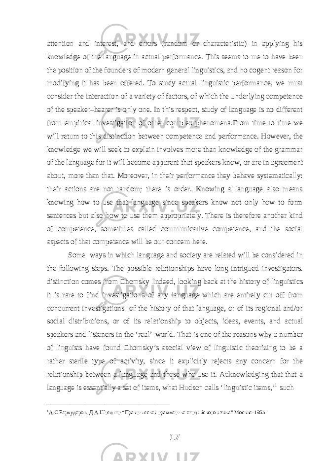 attention and interest, and errors (random or characteristic) in applying his knowledge of the language in actual performance. This seems to me to have been the position of the founders of modern general linguistics, and no cogent reason for modifying it has been offered. To study actual linguistic performance, we must consider the interaction of a variety of factors, of which the underlying competence of the speaker–hearer is only one. In this respect, study of language is no different from empirical investigation of other complex phenomena.From time to time we will return to this distinction between competence and performance. However, the knowledge we will seek to explain involves more than knowledge of the grammar of the language for it will become apparent that speakers know, or are in agreement about, more than that. Moreover, in their performance they behave systematically: their actions are not random; there is order. Knowing a language also means knowing how to use that language since speakers know not only how to form sentences but also how to use them appropriately. There is therefore another kind of competence, sometimes called communicative competence, and the social aspects of that competence will be our concern here. Some ways in which language and society are related will be considered in the following steps. The possible relationships have long intrigued investigators. distinction comes from Chomsky Indeed, looking back at the history of linguistics it is rare to find investigations of any language which are entirely cut off from concurrent investigations of the history of that language, or of its regional and/or social distributions, or of its relationship to objects, ideas, events, and actual speakers and listeners in the ‘real’ world. That is one of the reasons why a number of linguists have found Chomsky’s asocial view of linguistic theorizing to be a rather sterile type of activity, since it explicitly rejects any concern for the relationship between a language and those who use it. Acknowledging that that a language is essentially a set of items, what Hudson calls ‘linguistic items,’ 1 such ________________________________ 1 А.С.Бархударов, Д.А.Штелинг “Практическая грамматика английского языка” Москва-1965 17 