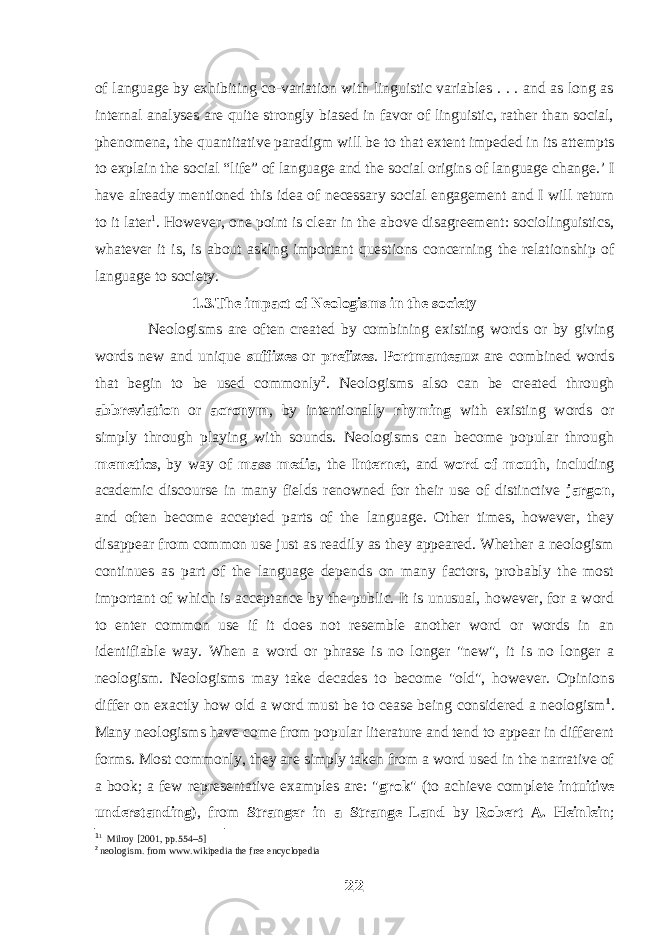 of language by exhibiting co-variation with linguistic variables . . . and as long as internal analyses are quite strongly biased in favor of linguistic, rather than social, phenomena, the quantitative paradigm will be to that extent impeded in its attempts to explain the social “life” of language and the social origins of language change.’ I have already mentioned this idea of necessary social engagement and I will return to it later 1 . However, one point is clear in the above disagreement: sociolinguistics, whatever it is, is about asking important questions concerning the relationship of language to society. 1.3.The impact of Neologisms in the society Neologisms are often created by combining existing words or by giving words new and unique suffixes or prefixes . Portmanteaux are combined words that begin to be used commonly 2 . Neologisms also can be created through abbreviation or acronym , by intentionally rhyming with existing words or simply through playing with sounds. Neologisms can become popular through memetics , by way of mass media , the Internet , and word of mouth , including academic discourse in many fields renowned for their use of distinctive jargon , and often become accepted parts of the language. Other times, however, they disappear from common use just as readily as they appeared. Whether a neologism continues as part of the language depends on many factors, probably the most important of which is acceptance by the public. It is unusual, however, for a word to enter common use if it does not resemble another word or words in an identifiable way. When a word or phrase is no longer &#34;new&#34;, it is no longer a neologism. Neologisms may take decades to become &#34;old&#34;, however. Opinions differ on exactly how old a word must be to cease being considered a neologism 1 . Many neologisms have come from popular literature and tend to appear in different forms. Most commonly, they are simply taken from a word used in the narrative of a book; a few representative examples are: &#34; grok &#34; (to achieve complete intuitive understanding ), from Stranger in a Strange Land by Robert A. Heinlein ; 1 1 Milroy [2001, pp.554–5] 2 neologism. from www.wikipedia the free encyclopedia 22 