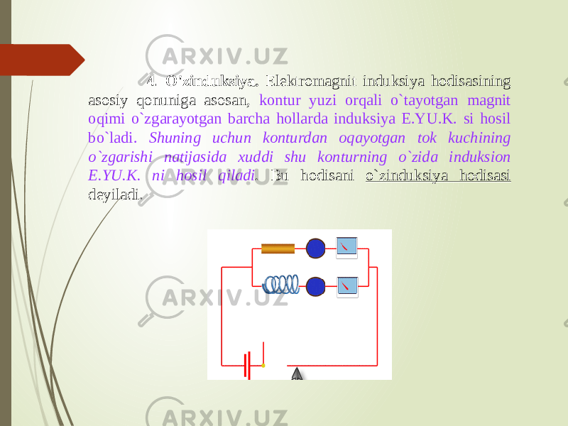  4. O&#39;zinduksiya. Elektromagnit induksiya hodisasining asosiy qonuniga asosan, kontur yuzi orqali o`tayotgan magnit oqimi o`zgarayotgan barcha hollarda induksiya E.YU.K. si hosil bo`ladi. Shuning uchun konturdan oqayotgan tok kuchining o`zgarishi natijasida xuddi shu konturning o`zida induksion E.YU.K. ni hosil qiladi . Bu hodisani o`zinduksiya hodisasi deyiladi. 