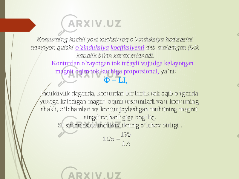 Konturning kuchli yoki kuchsizroq o`zinduksiya hodisasini namoyon qilishi o`zinduksiya koeffitsiyenti deb ataladigan fizik kattalik bilan xarakterlanadi.          Konturdan o`tayotgan tok tufayli vujudga kelayotgan magnit oqim tok kuchiga proporsional, ya`ni: Ф = LI, Induktivlik deganda, konturdan bir birlik tok oqib o’tganda yuzaga keladigan magnit oqimi tushuniladi va u konturning shakli, o’lchamlari va kontur joylashgan muhitning magnit singdirvchanligiga bog’liq. SI sistemasida induktivlikning o’lchov birligi . A Vb Gn 1 1 1  