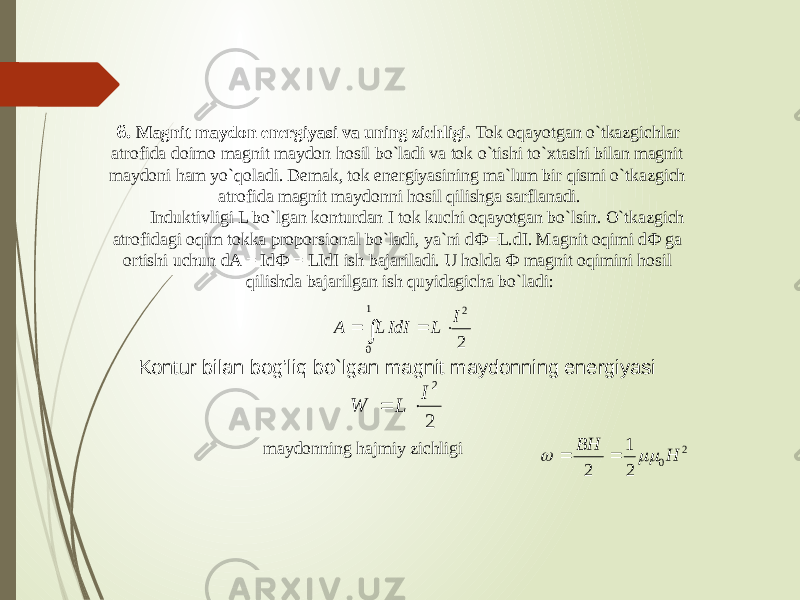 6. Magnit maydon energiyasi va uning zichligi. Tok oqayotgan o`tkazgichlar atrofida doimo magnit maydon hosil bo`ladi va tok o`tishi to`xtashi bilan magnit maydoni ham yo`qoladi. Demak, tok energiyasining ma`lum bir qismi o`tkazgich atrofida magnit maydonni hosil qilishga sarflanadi.          Induktivligi L bo`lgan konturdan I tok kuchi oqayotgan bo`lsin. O`tkazgich atrofidagi oqim tokka proporsional bo`ladi, ya`ni dФ=L.dI. Magnit oqimi dФ ga ortishi uchun dA = IdФ = LIdI ish bajariladi. U holda Ф magnit oqimini hosil qilishda bajarilgan ish quyidagicha bo`ladi:A L IdI L I     2 0 1 2 Kontur bilan bog’liq bo`lgan magnit maydonning energiyasi W L I   2 2 maydonning hajmiy zichligi 2 0 2 1 2 H BH     