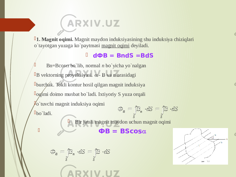  1. Magnit oqimi. Magnit maydon induksiyasining shu induksiya chiziqlari o`tayotgan yuzaga ko`paytmasi magnit oqimi deyiladi.  dФВ = ВndS =BdS  Bn=Всos  bo`lib, normal n bo`yicha yo`nalgan  B vektorning proyeksiyasi.  - B va n  orasidagi  burchak. Tokli kontur hosil qilgan magnit induksiya  oqimi doimo musbat bo`ladi. Ixtiyoriy S yuza orqali  o`tuvchi magnit induksiya oqimi  bo`ladi.   Bir jinsli magnit maydon uchun magnit oqimi                                     ФВ = BSсos                                     S S n B dS B dS B Ф        S S n B dS B dS B Ф  