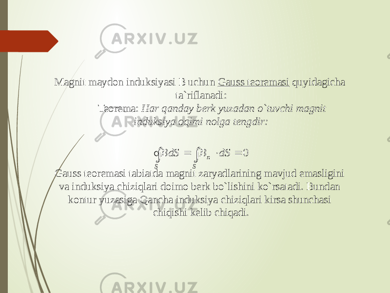 Magnit maydon induksiyasi B uchun Gauss teoremasi quyidagicha ta`riflanadi:          Teorema: Har qanday berk yuzadan o`tuvchi magnit induksiya oqimi nolga tengdir:                                                                        Gauss teoremasi tabiatda magnit zaryadlarining mavjud emasligini va induksiya chiziqlari doimo berk bo`lishini ko`rsatadi. Bundan kontur yuzasiga Qancha induksiya chiziqlari kirsa shunchasi chiqishi kelib chiqadi.     S S n dS B S d B 0   