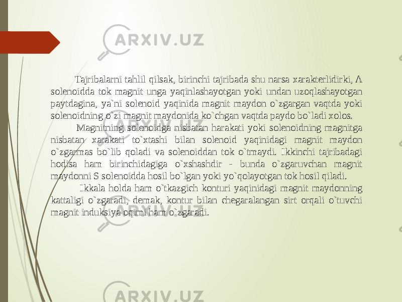  Tajribalarni tahlil qilsak, birinchi tajribada shu narsa xarakterlidirki, A solenoidda tok magnit unga yaqinlashayotgan yoki undan uzoqlashayotgan paytdagina, ya`ni solenoid yaqinida magnit maydon o`zgargan vaqtda yoki solenoidning o`zi magnit maydonida ko`chgan vaqtda paydo bo`ladi xolos. Magnitning solenoidga nisbatan harakati yoki solenoidning magnitga nisbatan xarakati to`xtashi bilan solenoid yaqinidagi magnit maydon o`zgarmas bo`lib qoladi va solenoiddan tok o`tmaydi. Ikkinchi tajribadagi hodisa ham birinchidagiga o`xshashdir - bunda o`zgaruvchan magnit maydonni S solenoidda hosil bo`lgan yoki yo`qolayotgan tok hosil qiladi. Ikkala holda ham o`tkazgich konturi yaqinidagi magnit maydonning kattaligi o`zgaradi, demak, kontur bilan chegaralangan sirt orqali o`tuvchi magnit induksiya oqimi ham o`zgaradi. 