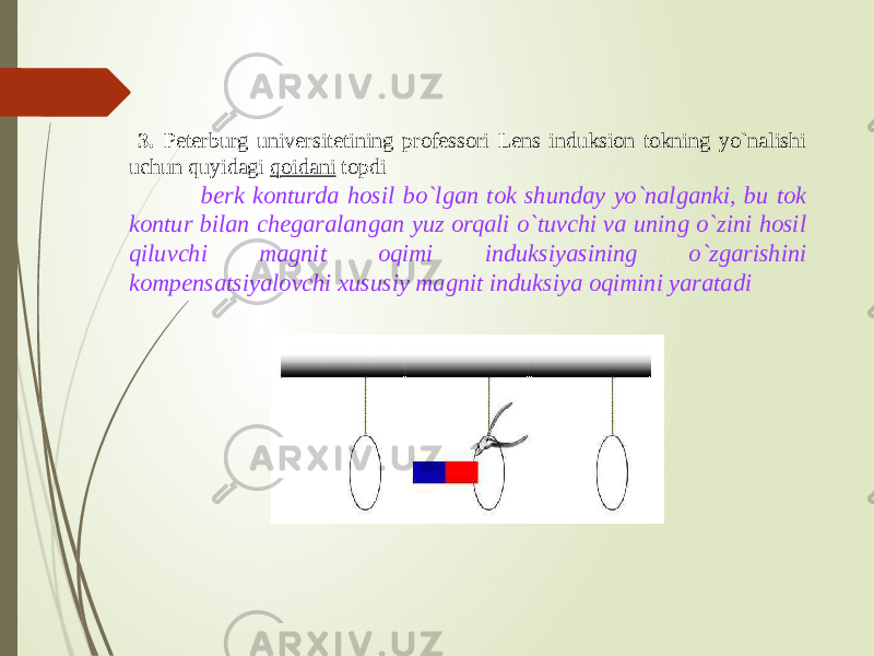  3. Peterburg universitetining professori Lens induksion tokning yo`nalishi uchun quyidagi qoidani topdi : berk konturda hosil bo`lgan tok shunday yo`nalganki, bu tok kontur bilan chegaralangan yuz orqali o`tuvchi va uning o`zini hosil qiluvchi magnit oqimi induksiyasining o`zgarishini kompensatsiyalovchi xususiy magnit induksiya oqimini yaratadi 