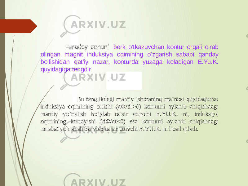  Faradey qonuni: berk o’tkazuvchan kontur orqali o’rab olingan magnit induksiya oqimining o’zgarish sababi qanday bo’lishidan qat’iy nazar, konturda yuzaga keladigan E.Yu.K. quyidagiga tengdir : Bu tenglikdagi manfiy ishoraning ma`nosi quyidagicha: induksiya oqimining ortishi (dФ/dt>0) konturni aylanib chiqishdagi manfiy yo`nalish bo`ylab ta`sir etuvchi E.YU.K. ni, induksiya oqimining kamayishi (dФ/dt<0) esa konturni aylanib chiqishdagi musbat yo`nalish bo`ylab ta`sir etuvchi E.YU.K. ni hosil qiladi. 