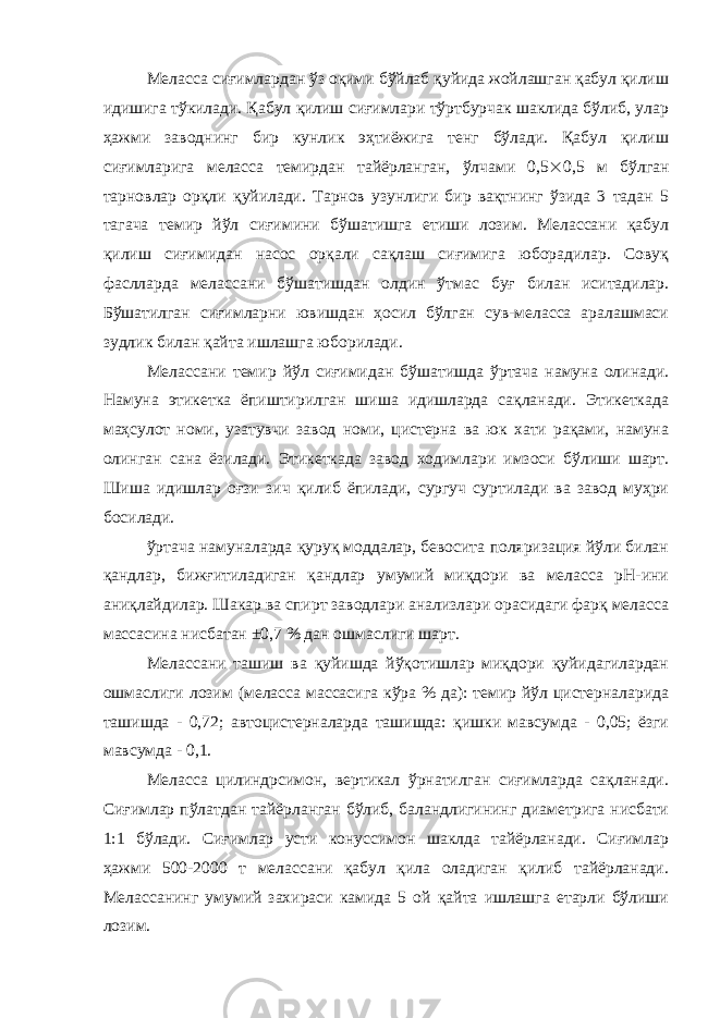 Меласса сиғимлардан ўз оқими бўйлаб қуйида жойлашган қабул қилиш идишига тўкилади. Қабул қилиш сиғимлари тўртбурчак шаклида бўлиб, улар ҳажми заводнинг бир кунлик эҳтиёжига тенг бўлади. Қабул қилиш сиғимларига меласса темирдан тайёрланган, ўлчами 0,5  0,5 м бўлган тарновлар орқли қуйилади. Тарнов узунлиги бир вақтнинг ўзида 3 тадан 5 тагача темир йўл сиғимини бўшатишга етиши лозим. Мелассани қабул қилиш сиғимидан насос орқали сақлаш сиғимига юборадилар. Совуқ фаслларда мелассани бўшатишдан олдин ўтмас буғ билан иситадилар. Бўшатилган сиғимларни ювишдан ҳосил бўлган сув-меласса аралашмаси зудлик билан қайта ишлашга юборилади. Мелассани темир йўл сиғимидан бўшатишда ўртача намуна олинади. Намуна этикетка ёпиштирилган шиша идишларда сақланади. Этикеткада маҳсулот номи, узатувчи завод номи, цистерна ва юк хати рақами, намуна олинган сана ёзилади. Этикеткада завод ходимлари имзоси бўлиши шарт. Шиша идишлар оғзи зич қилиб ёпилади, сургуч суртилади ва завод муҳри босилади. ўртача намуналарда қуруқ моддалар, бевосита поляризация йўли билан қандлар, бижғитиладиган қандлар умумий миқдори ва меласса рН-ини аниқлайдилар. Шакар ва спирт заводлари анализлари орасидаги фарқ меласса массасина нисбатан ±0,7 % дан ошмаслиги шарт. Мелассани ташиш ва қуйишда йўқотишлар миқдори қуйидагилардан ошмаслиги лозим (меласса массасига кўра % да): темир йўл цистерналарида ташишда - 0,72; автоцистерналарда ташишда: қишки мавсумда - 0,05; ёзги мавсумда - 0,1. Меласса цилиндрсимон, вертикал ўрнатилган сиғимларда сақланади. Сиғимлар пўлатдан тайёрланган бўлиб, баландлигининг диаметрига нисбати 1:1 бўлади. Сиғимлар усти конуссимон шаклда тайёрланади. Сиғимлар ҳажми 500-2000 т мелассани қабул қила оладиган қилиб тайёрланади. Мелассанинг умумий захираси камида 5 ой қайта ишлашга етарли бўлиши лозим. 