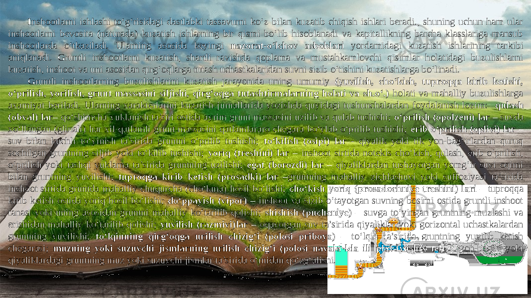 Inshootlarni ishlashi to‘g‘risidagi dastlabki tassavurni ko‘z bilan kuzatib chiqish ishlari beradi., shuning uchun ham ular inshootlarni bevosita (naturada) kuzatish ishlarning bir qismi bo‘lib hisoblanadi va kapitallikning barcha klasslariga mansub inshootlarda o‘tkaziladi. Ularning asosida keyingi nazorat-o‘lchov asboblari yordamidagi kuzatish ishlarining tarkibi aniqlanadi. Gruntli inshootlarni kuzatish, shartli ravishda qoplama va mustahkamlovchi qisimlar holatidagi buzulishlarni kuzatish, inshoot va uni asosidan qirg‘oqlarga tutash uchastkalaridan suvni sizib o‘tishini kuzatishlarga bo‘linadi. Gruntli inshootlarning buzulishlarini kuzatish jarayonida uning umumiy (yuvilish, cho‘kish, tuproqqa kirib ketishi, o‘prilish, yorilish, grunt massasini siljishi, qirg‘oqga tutashtirmalarning holati va sh.o‘.) holati va mahalliy buzulishlarga axamiyat beriladi. Ularning xarakterlarini kuzatish jurnallarida yozishda quyidagi tushunchalardan foydalanish lozim: qulash (obval) lar – qo‘shimcha yuklanish ta’siri ostida ayrim grunt massasini uzilib va qulab tushishi; o‘prilish (opolzeni) lar – suvda xo‘llangan (glinali) har xil qatlamli grunt massasini qatlamlararo chegara bo‘ylab o‘prilib tushishi; erib o‘prilish (oplivi) lar – suv bilan kuchli to‘yinish ta’sirida gruntni o‘prilib tushishi; to‘kilish (osipi) lar - qiyalik yoki tik yon-bag‘irlardan quruq sochilgan gruntning siljib yoki to‘kilib tushishi; yoriq (treshini) lar – inshoot sirtida notekis cho‘kish, qulash, erib o‘prilish, o‘prilish yoki tashqi yuklama ta’sirida gruntning uzilishi; egat (borozdi) lar – qiyaliklardan tushayotgan yomg‘ir suvi oqimi bilan gruntning yuvilishi; tuproqga kirib ketish (prosadki) lar –gruntning mahalliy zichlashuvi yoki suffoziyasi ta’sirida inshoot sirtida gruntda mahalliy chuqurcha (cho‘kma) hosil bo‘lishi; cho‘kish yoriq (prosadochniye treshini) lari – tuproqqa kirib ketish ostida yoriq hosil bo‘lishi; do‘ppayish (vipor) – inshoot va sizib o‘tayotgan suvning bosimi ostida gruntli inshoot tanasi yoki uning asosidan gruntni mahalliy ko‘tarilib qolishi; shishish (pucheniye) – suvga to‘yingan gruntning muzlashi va erishidan mahalliy ko‘tarilib qolishi; yuvilish (razmivi)lar – oqayotgan suv ta’sirida qiyaliklar yoki gorizontal uchastkalardan gruntning yuvilishi; to‘lqinning qirg‘oqga urilish chizig‘i (polosi priboya) – to‘lqin ta’sirida gruntning yuvilib ketish chegarasi; muzning yoki suzuvchi jismlarning urilish chizig‘i (polosi navala lda ili plavayushix tel) – yon-bag‘ir yoki qiyaliklardagi gruntning muz yoki suzuvchi jismlar ta’sirida o‘rnidan qo‘zg‘alishi. 