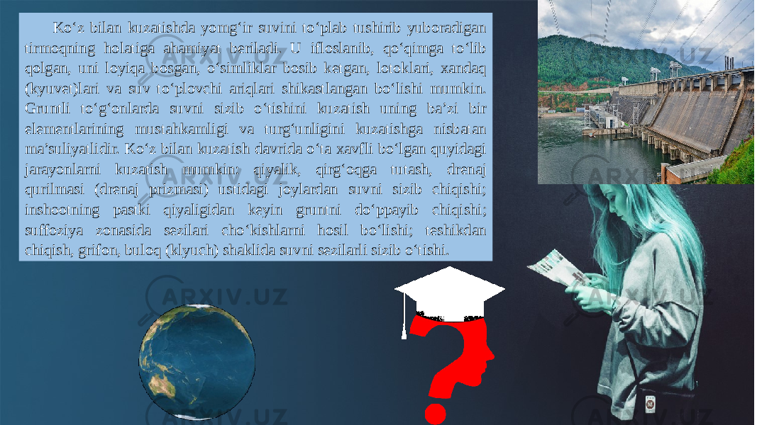 Ko‘z bilan kuzatishda yomg‘ir suvini to‘plab tushirib yuboradigan tirmoqning holatiga ahamiyat beriladi. U ifloslanib, qo‘qimga to‘lib qolgan, uni loyiqa bosgan, o‘simliklar bosib ketgan, lotoklari, xandaq (kyuvet)lari va suv to‘plovchi ariqlari shikastlangan bo‘lishi mumkin. Gruntli to‘g‘onlarda suvni sizib o‘tishini kuzatish uning ba’zi bir elementlarining mustahkamligi va turg‘unligini kuzatishga nisbatan ma’suliyatlidir. Ko‘z bilan kuzatish davrida o‘ta xavfli bo‘lgan quyidagi jarayonlarni kuzatish mumkin: qiyalik, qirg‘oqga tutash, drenaj qurilmasi (drenaj prizmasi) ustidagi joylardan suvni sizib chiqishi; inshootning pastki qiyaligidan keyin gruntni do‘ppayib chiqishi; suffoziya zonasida sezilari cho‘kishlarni hosil bo‘lishi; teshikdan chiqish, grifon, buloq (klyuch) shaklida suvni sezilarli sizib o‘tishi. 