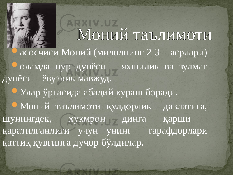  Моний таълимоти  асосчиси Моний (милоднинг 2-3 – асрлари)  оламда нур дунёси – яхшилик ва зулмат дунёси – ёвузлик мавжуд.  Улар ўртасида абадий кураш боради.  Моний таълимоти қулдорлик давлатига, шунингдек, ҳукмрон динга қарши қаратилганлиги учун унинг тарафдорлари қаттиқ қувғинга дучор бўлдилар. 