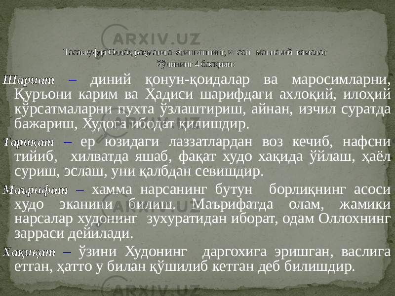 Шариат – диний қонун-қоидалар ва маросимларни, Қуръони карим ва Ҳадиси шарифдаги ахлоқий, илоҳий кўрсатмаларни пухта ўзлаштириш, айнан, изчил суратда бажариш, Худога ибодат қилишдир. Тариқат – ер юзидаги лаззатлардан воз кечиб, нафсни тийиб, хилватда яшаб, фақат худо хақида ўйлаш, ҳаёл суриш, эслаш, уни қалбдан севишдир. Маърифат – хамма нарсанинг бутун борлиқнинг асоси худо эканини билиш. Маърифатда олам, жамики нарсалар худонинг зухуратидан иборат, одам Оллохнинг зарраси дейилади. Хақиқат – ўзини Худонинг даргохига эришган, васлига етган, ҳатто у билан қўшилиб кетган деб билишдир. Тасаввуфда Оллоҳ раҳматига етишишнинг, инсон маънавий камолот йўлининг 4 босқичи : 