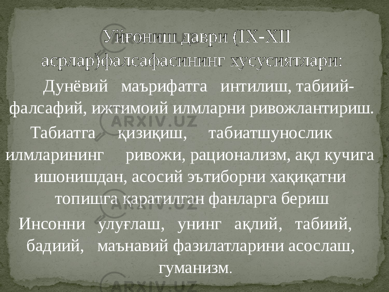 Уйғониш даври (IX-XII асрлар)фалсафасининг хусусиятлари: Дунёвий маърифатга интилиш, табиий- фалсафий, ижтимоий илмларни ривожлантириш. Табиатга қизиқиш, табиатшунослик илмларининг ривожи, рационализм, ақл кучига ишонишдан, асосий эътиборни хақиқатни топишга қаратилган фанларга бериш Инсонни улуғлаш, унинг ақлий, табиий, бадиий, маънавий фазилатларини асослаш, гуманизм . 