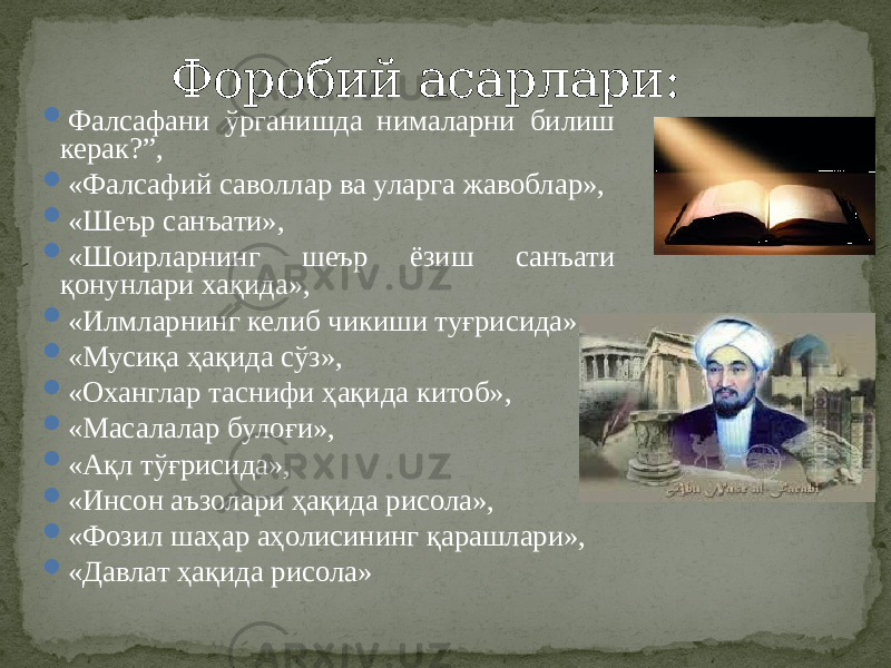  Фалсафани ўрганишда нималарни билиш керак?”,  «Фалсафий саволлар ва уларга жавоблар»,  «Шеър санъати»,  «Шоирларнинг шеър ёзиш санъати қонунлари хақида»,  «Илмларнинг келиб чикиши туғрисида»,  «Мусиқа ҳақида сўз»,  «Оханглар таснифи ҳақида китоб»,  «Масалалар булоғи»,  «Ақл тўғрисида»,  «Инсон аъзолари ҳақида рисола»,  «Фозил шаҳар аҳолисининг қарашлари»,  «Давлат ҳақида рисола» Форобий асарлари: 