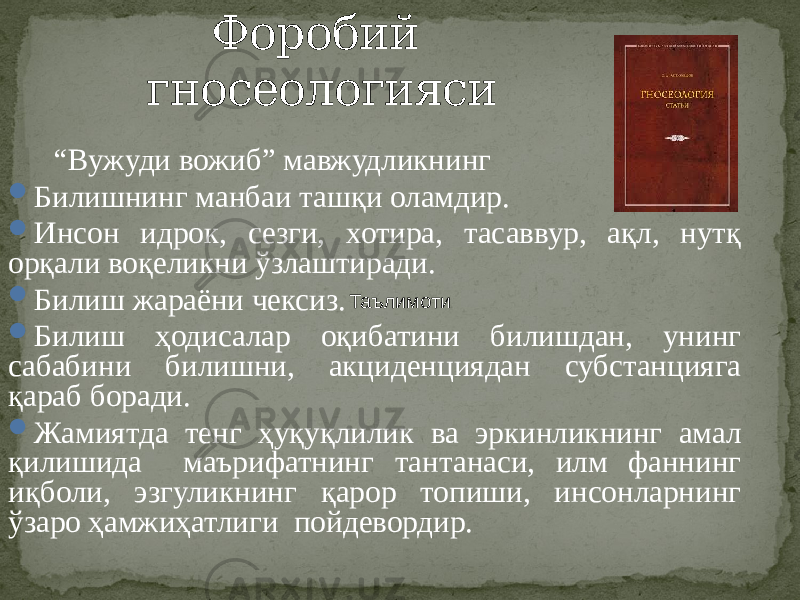 Форобий гносеологияси “ Вужуди вожиб” мавжудликнинг  Билишнинг манбаи ташқи оламдир.  Инсон идрок, сезги, хотира, тасаввур, ақл, нутқ орқали воқеликни ўзлаштиради.  Билиш жараёни чексиз.  Билиш ҳодисалар оқибатини билишдан, унинг сабабини билишни, акциденциядан субстанцияга қараб боради.  Жамиятда тенг ҳуқуқлилик ва эркинликнинг амал қилишида маърифатнинг тантанаси, илм фаннинг иқболи, эзгуликнинг қарор топиши, инсонларнинг ўзаро ҳамжиҳатлиги пойдевордир. Таълимоти 