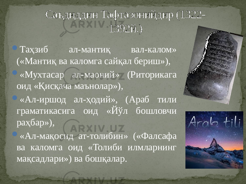  Таҳзиб ал-мантиқ вал-калом» («Мантиқ ва каломга сайқал бериш»),  «Мухтасар ал-маоний» (Риторикага оид «Қисқача маънолар»),  «Ал-иршод ал-ҳодий», (Араб тили граматикасига оид «Йўл бошловчи раҳбар»),  «Ал-мақосид ат-толибин» («Фалсафа ва каломга оид «Толиби илмларнинг мақсадлари») ва бошқалар. Саъдиддин Тафтазонийдир (1322- 1392й.) 