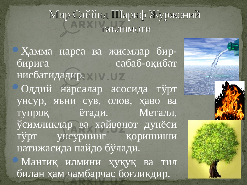  Ҳамма нарса ва жисмлар бир- бирига сабаб-оқибат нисбатидадир.  Оддий нарсалар асосида тўрт унсур, яъни сув, олов, ҳаво ва тупроқ ётади. Металл, ўсимликлар ва ҳайвонот дунёси тўрт унсурнинг қоришиши натижасида пайдо бўлади.  Мантиқ илмини ҳуқуқ ва тил билан ҳам чамбарчас боғлиқдир. Мир Саййид Шариф Журжоний таълимоти 