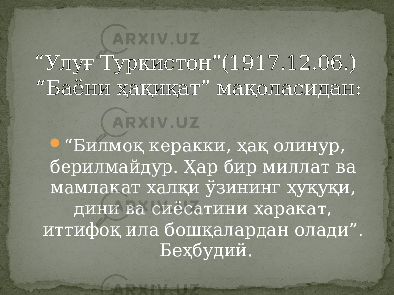  “ Билмоқ керакки, ҳақ олинур, берилмайдур. Ҳар бир миллат ва мамлакат халқи ўзининг ҳуқуқи, дини ва сиёсатини ҳаракат, иттифоқ ила бошқалардан олади”. Беҳбудий.“ Улуғ Туркистон”(1917.12.06.) “Баёни ҳақиқат” мақоласидан: 