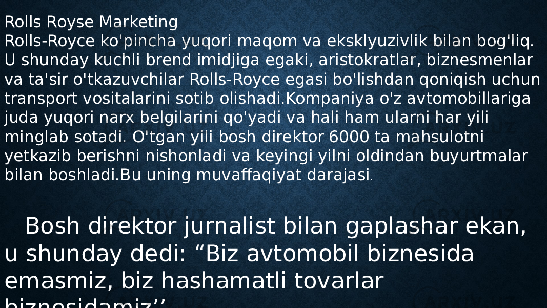 Rolls Royse Marketing Rolls-Royce ko&#39;pincha yuqori maqom va eksklyuzivlik bilan bog&#39;liq. U shunday kuchli brend imidjiga egaki, aristokratlar, biznesmenlar va ta&#39;sir o&#39;tkazuvchilar Rolls-Royce egasi bo&#39;lishdan qoniqish uchun transport vositalarini sotib olishadi.Kompaniya o&#39;z avtomobillariga juda yuqori narx belgilarini qo&#39;yadi va hali ham ularni har yili minglab sotadi. O&#39;tgan yili bosh direktor 6000 ta mahsulotni yetkazib berishni nishonladi va keyingi yilni oldindan buyurtmalar bilan boshladi.Bu uning muvaffaqiyat darajasi . Bosh direktor jurnalist bilan gaplashar ekan, u shunday dedi: “Biz avtomobil biznesida emasmiz, biz hashamatli tovarlar biznesidamiz’’ 