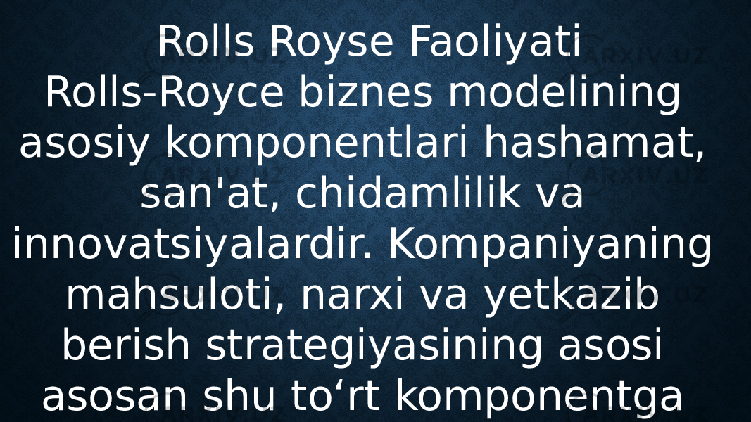 Rolls Royse Faoliyati Rolls-Royce biznes modelining asosiy komponentlari hashamat, san&#39;at, chidamlilik va innovatsiyalardir. Kompaniyaning mahsuloti, narxi va yetkazib berish strategiyasining asosi asosan shu to‘rt komponentga asoslanadi. 