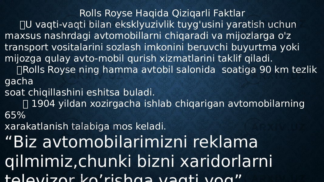 Rolls Royse Haqida Qiziqarli Faktlar  U vaqti-vaqti bilan eksklyuzivlik tuyg&#39;usini yaratish uchun maxsus nashrdagi avtomobillarni chiqaradi va mijozlarga o&#39;z transport vositalarini sozlash imkonini beruvchi buyurtma yoki mijozga qulay avto-mobil qurish xizmatlarini taklif qiladi.  Rolls Royse ning hamma avtobil salonida soatiga 90 km tezlik gacha soat chiqillashini eshitsa buladi.  1904 yildan xozirgacha ishlab chiqarigan avtomobilarning 65% xarakatlanish talabiga mos keladi. “ Biz avtomobilarimizni reklama qilmimiz,chunki bizni xaridorlarni televizor ko’rishga vaqti yoq” Rolls-Royse Direktori 