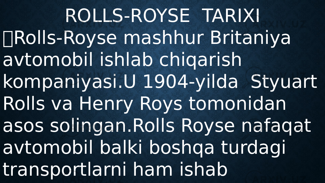 ROLLS-ROYSE TARIXI  Rolls-Royse mashhur Britaniya avtomobil ishlab chiqarish kompaniyasi.U 1904-yilda Styuart Rolls va Henry Roys tomonidan asos solingan.Rolls Royse nafaqat avtomobil balki boshqa turdagi transportlarni ham ishab chiqaradi. 