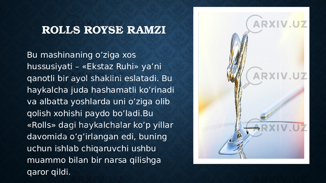 ROLLS ROYSE RAMZI Bu mashinaning o’ziga xos hussusiyati – «Ekstaz Ruhi» ya’ni qanotli bir ayol shaklini eslatadi. Bu haykalcha juda hashamatli ko’rinadi va albatta yoshlarda uni o’ziga olib qolish xohishi paydo bo’ladi.Bu «Rolls» dagi haykalchalar ko’p yillar davomida o’g’irlangan edi, buning uchun ishlab chiqaruvchi ushbu muammo bilan bir narsa qilishga qaror qildi. Вставка рисунка45 4B4C46 