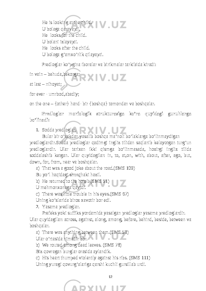 He is looking at the child. U bolaga qarayapti. He looks for the child. U bolani izlayapti. He looks after the child. U bolaga g’amxo’rlik qilayapti. Predloglar ko’pgina iboralar va birikmalar tarkibida kiradi: in vain – behuda,bekorga; at last – nihoyat; for ever - umrbod,abadiy; on the one – {other} hand- bir {boshqa} tomondan va boshqalar. Predloglar morfologik strukturasiga ko’ra quyidagi guruhlarga bo’linadi: 1. Sodda predloglar. Bular bir o’zakdan yasalib boshqa ma’noli bo’laklarga bo’linmaydigan predloglardir.Sodda predloglar qadimgi ingliz tilidan saqlanib kelayotgan turg’un predloglardir. Ular tarixan ikki qismga bo’linmasada, hozirgi ingliz tilida soddalashib ketgan. Ular quyidagilar: in, to, at,on, with, about, after, ago, but, down, for, from, near va boshqalar. a) That was a good joke about the road.(SMS 109) Bu yo’l haqidagi shunchaki hazil. b) He returned to the hotel. (SMS 51) U mehmonxonaga qaytdi. c) There was little trouble in his eyes.(SMS 67) Uning ko’zlarida biroz xavotir bor edi. 2. Yasama predloglar. Prefeks yoki suffiks yordamida yasalgan predloglar yasama predloglardir. Ular quyidagilar: across, against, along, among, before, behind, beside, between va boshqalar. a) There was anything between them.(SMS 58) Ular o’rtasida nimadir bor. b) We routed among dead leaves. (SMS 78) Biz qovragan burglar orasida aylandik. c) His heart thumped violently against his ribs. (SMS 111) Uning yuragi qovurg’alariga qarshi kuchli gursillab urdi. 12 