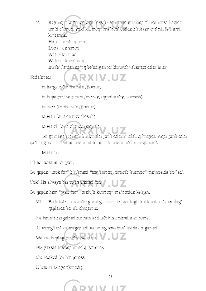 V. Keyingi “for” predlogli leksik- semantic guruhga “biror narsa haqida umid qilmoq, yoki kutmoq” ma’nosi ostida birikkan o’timli fe’llarni kiritamiz. Hope - umid qilmoq Look - qaramoq Wait - kutmoq Watch - kuzatmoq Bu fe’llardan so’ng keladigan to’ldiruvchi abstract otlar bilan ifodalanadi: to bargain for the rain (favour) to hope for the future (money, oppoturnity, success) to look for the rain (favour) to wait for a chance (result) to watch for a chance (signal) Bu guruhga mansub birikmalar jonli otlarni talab qilmaydi. Agar jonli otlar qo’llanganda ularning mazmuni bu guruh mazmunidan farqlanadi. Masalan: I’ll be looking for you. Bu gapda “look for” birikmasi “sog’inmoq, orziqib kutmoq” ma’nosida bo’ladi. Yoki He always has to be waited for. Bu gapda ham “wait for” “orziqib kutmoq” ma’nosida kelgan. VI. Bu leksik- semantic guruhga mansub predlogli birikmalarni quyidagi gaplarda ko’rib chiqamiz: He hadn’t bargained for rain and left his umbrella at home. U yomg’irni kutmagan edi va uning soyaboni uyida qolgan edi. We are hoping for fine weather. Biz yaxshi havoga umid qilyapmiz. She looked for happiness. U baxtni izlaydi(kutadi). 26 