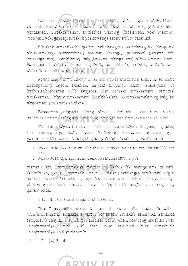 Ushbu ishimizda sintaksemalar ifodalanishiga ko’ra farqlanadi.A.M. Muhin elementar sintaktik birlik- sintaksema 2 ni o’rganishda uch xil asosiy yo’nalish bilan yondashadi. Sintaksemalarni aniqlashda ularning ifodalanishi, yoki mazmun- mohiyati, yoki gapdagi sintaktik pozitsiyasiga asosiy e’tibor qaratiladi. Sintaktik-semantika 2 turga bo’linadi: kategorial va nokategorial. Kategorial sintaksemalarga substansional( predmet, shaxsga), prosessual (jarayon, ish- harakatga xos), kvalifikativ( belgi,harakter, sifatga xos) sintaksemalar kiradi. Nokategorial sintaksemalarga negativlik, komatativlik, aktivlik, stativlik kabi sintaktik-semantik belgilar kiradi. Fe’lga tobe “for” predlogli birikmalar gap tarkibida turli sintaktik- semantic xususiyatlarga egadir. Masalan, ob’yekt temporal, lokativ xususiyatlar va boshqalar,boshqacha qilib aytganda ular ob’yekt sintaksemani, temporal sintaksemani, lokativ sintaksemani ifodalab keladi. Bu sintaksemalarning belgilari eksprement yordamida aniqlanadi. Eksprement deganda tilning sintaksis bo’limida shu bilan boshqa bo’limlarida ham keying paytlarda keng tarqalgan transformatsiyalar tushuniladi. Transformatsiya eksprement sifatida transformatsiya qilinayotgan gapdagi fikrni bayon qimaydi, aksincha shu tahlil qilayotgan sintaksemaning mazmuniga u yoki bu sintaktik- semantic belgining bor-yo’qligini isbotlashga vosita bo’lib 1. Мухин А. М. Функционалный анализ синтаксических елементов. Москва 1964. стр 271. 2. Мухин А. М. Синтаксическая семантика Москва 1977. стр 79. xizmat qiladi. Transformatsiya metodini qo’llashda ikki shartga amal qilinadi. Birinchidan, gapda Grammatik qonun- qoidalar jihatidangap strukturasi to’g’ri bo’lishi kerak, ikkinchidan, gapning component tahlilida transformatsiya qilinayotgan elementdan boshqa elementlarning sintaktik bog’lanishlari o’zgarmay qolishi kerak. 2.1. Substansional temporal sintaksema. “For ” predlogli borikma temporal sintaksema bilan ifodalanib kelishi mumkin.Temporal sintaksema vaqtni ko’rsatadi. Sintaktik semantika zamarida temporallik belgilari mavjudligini aniqlash uchun when, how long ravishlari bilan transformatsiya orqali yoki then, now ravishlari bilan almashtirib transformatsiyadan foydalanamiz. 1 2 (4) 3 4 42 