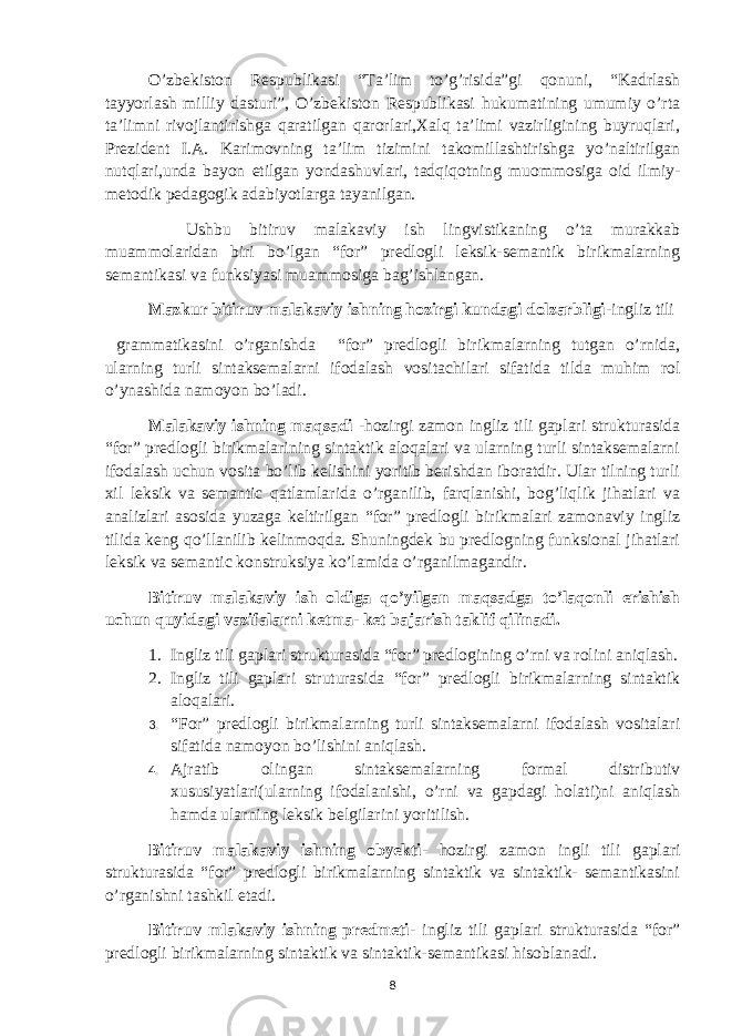 O’zbekiston Respublikasi “Ta’lim to’g’risida”gi qonuni, “Kadrlash tayyorlash milliy dasturi”, O’zbekiston Respublikasi hukumatining umumiy o’rta ta’limni rivojlantirishga qaratilgan qarorlari,Xalq ta’limi vazirligining buyruqlari, Prezident I.A. Karimovning ta’lim tizimini takomillashtirishga yo’naltirilgan nutqlari,unda bayon etilgan yondashuvlari, tadqiqotning muommosiga oid ilmiy- metodik pedagogik adabiyotlarga tayanilgan. Ushbu bitiruv malakaviy ish lingvistikaning o’ta murakkab muammolaridan biri bo’lgan “for” predlogli leksik-semantik birikmalarning semantikasi va funksiyasi muammosiga bag’ishlangan. Mazkur bitiruv malakaviy ishning hozirgi kundagi dolzarbligi -ingliz tili grammatikasini o’rganishda “for” predlogli birikmalarning tutgan o’rnida, ularning turli sintaksemalarni ifodalash vositachilari sifatida tilda muhim rol o’ynashida namoyon bo’ladi. Malakaviy ishning maqsadi -hozirgi zamon ingliz tili gaplari strukturasida “for” predlogli birikmalarining sintaktik aloqalari va ularning turli sintaksemalarni ifodalash uchun vosita bo’lib kelishini yoritib berishdan iboratdir. Ular tilning turli xil leksik va semantic qatlamlarida o’rganilib, farqlanishi, bog’liqlik jihatlari va analizlari asosida yuzaga keltirilgan “for” predlogli birikmalari zamonaviy ingliz tilida keng qo’llanilib kelinmoqda. Shuningdek bu predlogning funksional jihatlari leksik va semantic konstruksiya ko’lamida o’rganilmagandir. Bitiruv malakaviy ish oldiga qo’yilgan maqsadga to’laqonli erishish uchun quyidagi vazifalarni ketma- ket bajarish taklif qilinadi. 1. Ingliz tili gaplari strukturasida “for” predlogining o’rni va rolini aniqlash. 2. Ingliz tili gaplari struturasida “for” predlogli birikmalarning sintaktik aloqalari. 3. “For” predlogli birikmalarning turli sintaksemalarni ifodalash vositalari sifatida namoyon bo’lishini aniqlash. 4. Ajratib olingan sintaksemalarning formal distributiv xususiyatlari(ularning ifodalanishi, o’rni va gapdagi holati)ni aniqlash hamda ularning leksik belgilarini yoritilish. Bitiruv malakaviy ishning obyekti - hozirgi zamon ingli tili gaplari strukturasida “for” predlogli birikmalarning sintaktik va sintaktik- semantikasini o’rganishni tashkil etadi. Bitiruv mlakaviy ishning predmeti - ingliz tili gaplari strukturasida “for” predlogli birikmalarning sintaktik va sintaktik-semantikasi hisoblanadi. 8 