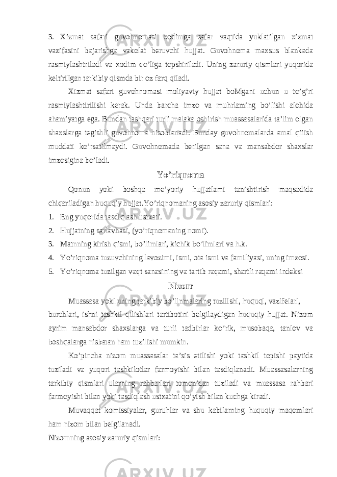 3. Xizmat safari guvohnomasi xodimga safar vaqtida yuklatilgan xizmat vazifasini bajarishga vakolat beruvchi hujjat. Guvohnoma maxsus blankada rasmiylashtriladi va xodim qo’liga topshiriladi. Uning zaruriy qismlari yuqorida keltiriIgan tarkibiy qismda bir oz farq qiladi. Xizmat safari guvohnomasi moliyaviy hujjat boMgani uchun u to’g’ri rasmiylashtirilishi kerak. Unda barcha imzo va muhrlaming bo’lishi alohida ahamiyatga ega. Bundan tashqari turli malaka oshirish muassasalarida ta’lim olgan shaxslarga tegishli guvohnoma hisoblanadi. Bunday guvohnomalarda amal qiiish muddati ko’rsatilmaydi. Guvohnomada berilgan sana va mansabdor shaxslar imzosigina bo’ladi. Yo’riqnoma Qonun yoki boshqa me’yoriy hujjatlami tanishtirish maqsadida chiqariladigan huquqiy hujjat.Yo’riqnomaning asosiy zaruriy qismlari: 1. Eng yuqorida tasdiqlash ustxati. 2. Hujjatning sarlavhasi, (yo’riqnomaning nomi). 3. Matnning kirish qismi, bo’limlari, kichik bo’limlari va h.k. 4. Yo’riqnoma tuzuvchining lavozimi, ismi, ota ismi va familiyasi, uning imzosi. 5. Yo’riqnoma tuzilgan vaqt sanasining va tartib raqami, shartli raqami indeksi Nizom Muassasa yokl uning tarkibiy bo’llnmalarlng tuzlllshl, huquql, vazlfelarl, burchlari, ishni tashkil qilishlari tartibotini belgilaydigan huquqiy hujjat. Nizom ayrim mansabdor shaxslarga va turli tadbirlar ko’rik, musobaqa, tanlov va boshqalarga nisbatan ham tuzilishi mumkin. Ko’pincha nizom muassasalar ta’sis etilishi yoki tashkil topishi paytida tuziladi va yuqori tashkilotlar farmoyishi bilan tasdiqlanadi. Muassasalarning tarkibiy qismlari ularning rahbarlari tomonidan tuziladi va muassasa rahbari farmoyishi bilan yoki tasdiqlash ustxatini qo’yish bilan kuchga kiradi. Muvaqqat komissiyalar, guruhlar va shu kabilarning huquqiy maqomlari ham nizom bilan belgilanadi. Nizomning asosiy zaruriy qismlari: 