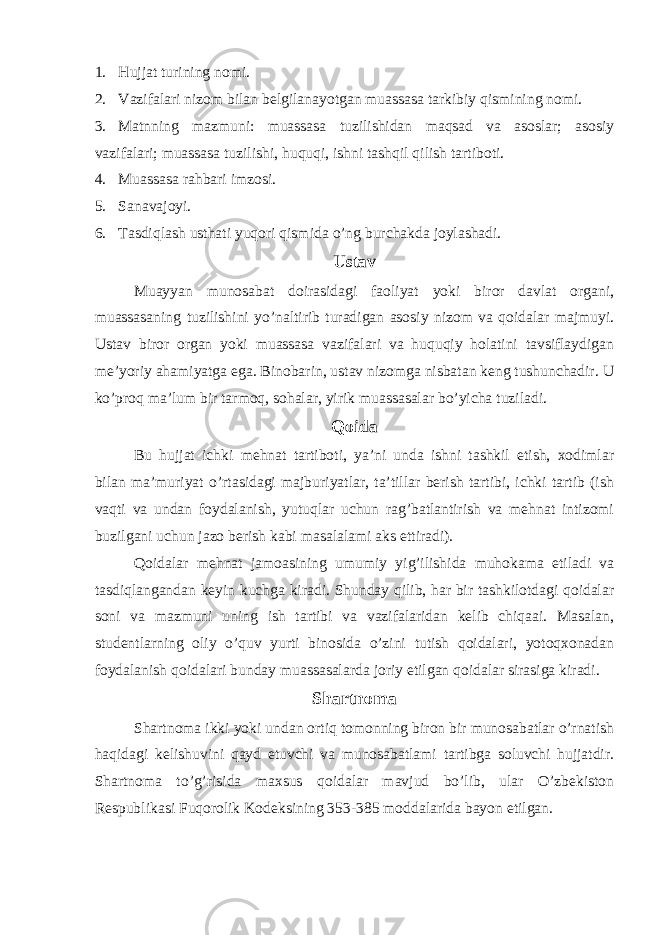 1. Hujjat turining nomi. 2. Vazifalari nizom bilan belgilanayotgan muassasa tarkibiy qismining nomi. 3. Matnning mazmuni: muassasa tuzilishidan maqsad va asoslar; asosiy vazifalari; muassasa tuzilishi, huquqi, ishni tashqil qilish tartiboti. 4. Muassasa rahbari imzosi. 5. Sanavajoyi. 6. Tasdiqlash usthati yuqori qismida o’ng burchakda joylashadi. Ustav Muayyan munosabat doirasidagi faoliyat yoki biror davlat organi, muassasaning tuzilishini yo’naltirib turadigan asosiy nizom va qoidalar majmuyi. Ustav biror organ yoki muassasa vazifalari va huquqiy holatini tavsiflaydigan me’yoriy ahamiyatga ega. Binobarin, ustav nizomga nisbatan keng tushunchadir. U ko’proq ma’lum bir tarmoq, sohalar, yirik muassasalar bo’yicha tuziladi. Qoida Bu hujjat ichki mehnat tartiboti, ya’ni unda ishni tashkil etish, xodimlar bilan ma’muriyat o’rtasidagi majburiyatlar, ta’tillar berish tartibi, ichki tartib (ish vaqti va undan foydalanish, yutuqlar uchun rag’batlantirish va mehnat intizomi buzilgani uchun jazo berish kabi masalalami aks ettiradi). Qoidalar mehnat jamoasining umumiy yig’ilishida muhokama etiladi va tasdiqlangandan keyin kuchga kiradi. Shunday qilib, har bir tashkilotdagi qoidalar soni va mazmuni uning ish tartibi va vazifalaridan kelib chiqaai. Masalan, studentlarning oliy o’quv yurti binosida o’zini tutish qoidalari, yotoqxonadan foydalanish qoidalari bunday muassasalarda joriy etilgan qoidalar sirasiga kiradi. Shartnoma Shartnoma ikki yoki undan ortiq tomonning biron bir munosabatlar o’rnatish haqidagi kelishuvini qayd etuvchi va munosabatlami tartibga soluvchi hujjatdir. Shartnoma to’g’risida maxsus qoidalar mavjud bo’lib, ular O’zbekiston Respublikasi Fuqorolik Kodeksining 353-385 moddalarida bayon etilgan. 