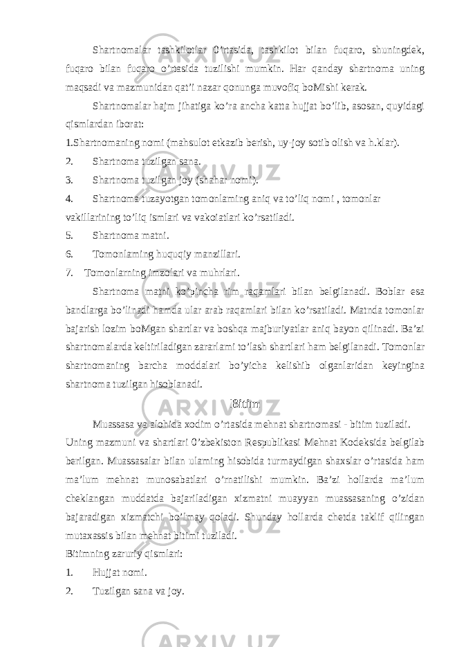 Shartnomalar tashkilotlar 0’rtasida, tashkilot bilan fuqaro, shuningdek, fuqaro bilan fuqaro o’rtasida tuzilishi mumkin. Har qanday shartnoma uning maqsadi va mazmunidan qat’i nazar qonunga muvofiq boMishi kerak. Shartnomalar hajm jihatiga ko’ra ancha katta hujjat bo’lib, asosan, quyidagi qismlardan iborat: 1.Shartnomaning nomi (mahsulot etkazib berish, uy-joy sotib olish va h.klar). 2. Shartnoma tuzilgan sana. 3. Shartnoma tuzilgan joy (shahar nomi). 4. Shartnoma tuzayotgan tomonlaming aniq va to’liq nomi , tomonlar vakillarining to’liq ismlari va vakoiatlari ko’rsatiladi. 5. Shartnoma matni. 6. Tomonlaming huquqiy manzillari. 7. Tomonlarning imzolari va muhrlari. Shartnoma matni ko’pincha rim raqamlari bilan belgilanadi. Boblar esa bandlarga bo’linadi hamda ular arab raqamlari bilan ko’rsatiladi. Matnda tomonlar bajarish lozim boMgan shartlar va boshqa majburiyatlar aniq bayon qilinadi. Ba’zi shartnomalarda keltiriladigan zararlami to’lash shartlari ham belgilanadi. Tomonlar shartnomaning barcha moddalari bo’yicha kelishib olganlaridan keyingina shartnoma tuzilgan hisoblanadi. Bitim Muassasa va alohida xodim o’rtasida mehnat shartnomasi - bitim tuziladi. Uning mazmuni va shartlari 0’zbekiston Respublikasi Mehnat Kodeksida belgilab berilgan. Muassasalar bilan ulaming hisobida turmaydigan shaxslar o’rtasida ham ma’lum mehnat munosabatlari o’rnatilishi mumkin. Ba’zi hollarda ma’lum cheklangan muddatda bajariladigan xizmatni muayyan muassasaning o’zidan bajaradigan xizmatchi bo’lmay qoladi. Shunday hollarda chetda taklif qilingan mutaxassis bilan mehnat bitimi tuziladi. Bitimning zaruriy qismlari: 1. Hujjat nomi. 2. Tuzilgan sana va joy. 