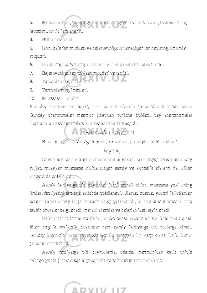 3. Mehnat bitimi, tuzayotgan tomonlarning to’la va aniq nomi, ishlovchining lavozimi, to’liq ism-sharifi. 4. Bitim mazmuni. 5. Ishni bajarish muddati va bajaruvchiga to’lanadigan ish haqining umumiy miqdori. 6. Ish sifatiga qo’yiladigan talablar va uni qabul qilib olsh tartibi. 7. Bajaruvchiga haq toMash muddati va tartibi. 8. Tomonlaming manzillari. 9. Tomonlaming imzolari. 10. Muassasa muhri. Shunday shartnomalar borki, ular notarial idoralar tomonidan iqlanishi shart. Bunday shartnomalar mazmun jihatidan turlicha boMadi day shartonomalar fuqarolar o’rtasidagi mulkiy munosabatlami tartibga di. Farmoyish hujjatlari Bunday hujjatlar sirasiga buyruq, ko’rsatma, farmoyish kabilar kiradi. Buyruq Daviat boshqaruv organi rahbarlarining yakka hokimligiga asoslangan uqiy hujjat, muayyan muassasa oldida turgan asosiy va kundalik afalarni hal qilish maqsadida qoMlanadi. Asosiy faoliyatga oid buyruqlar ishni tashkil qilish, muassasa yoki uning limlari faoliyatini tartibga solishda qoMlanadi. Ularda, odatda, yuqori ikilotlardan kelgan ko’rsatmaviy hujjatlar xodimlarga yetkaziladi, bularning si yuzasidan aniq tadbir-choralar belgilanadi, ma’sul shaxslar va bajarish idati tayinlanadi. Ichki mehnat tartibi qoidalari, mukofotlash nizomi va shu kabilarni liqlash bilan bog’lik me’yoriy buyruqlar ham asosiy faoliyatga oid ruqlarga kiradi. Bunday buyruqlar umumiy tarzda bo’lib, muayyan bir <sga emas, balki butun jamoaga qaratidiladi. Asosiy faoliyatga oid buyruqlarda, odatda, mazmunidan kelib chiqib avhaqo’yiladi (ba’zi qisqa buyruqlarda qo’yilmasligi ham mumkin). 