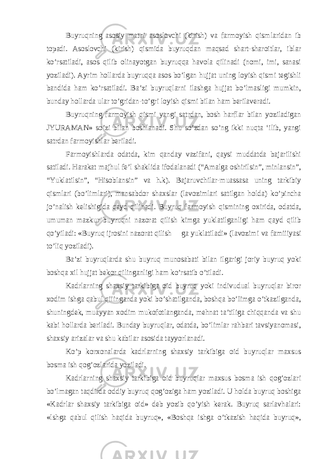 Buyruqning asosiy matni asoslovchi (kirish) va farmoyish qismlaridan ib topadi. Asoslovchi (kirish) qismida buyruqdan maqsad shart-sharoitlar, iblar ko’rsatiladi, asos qilib olinayotgan buyruqqa havola qilinadi (nomi, imi, sanasi yoziladi). Ayrim hollarda buyruqqa asos bo’lgan hujjat uning loyish qismi tegishli bandida ham ko’rsatiladi. Ba’zi buyruqlarni ilashga hujjat bo’lmasligi mumkin, bunday hollarda ular to’gridan-to’gri loyish qismi bilan ham berilaveradi. Buyruqning farmoyish qismi yangi satrdan, bosh harflar bilan yoziladigan JYURAMAN» so’zi bilan boshlanadi. Shu so’zdan so’ng ikki nuqta ‘ilib, yangi satrdan farmoyishlar beriladi. Farmoyishlarda odatda, kim qanday vazifani, qaysi muddatda bajarilishi satiladi. Harakat majhul fe’l shaklida ifodalanadi (“Amalga oshirilsin”, minlansin”, “Yuklatilsin”, “Hisoblansin” va h.k). Bajaruvchilar-muassasa uning tarkibiy qismlari (bo’limlari), mansabdor shaxslar (lavozimlari satilgan holda) ko’pincha jo’nalish kelishigida qayd qilinadi. Buyruq farmoyish qismining oxirida, odatda, umuman mazkur buyruqni nazorat qilish kimga yuklatilganligi ham qayd qilib qo’yiladi: «Buyruq ijrosini nazorat qilish ga yuklatiladi» (lavozimi va famiiiyasi to’liq yoziladi). Ba’zi buyruqlarda shu buyruq munosabati bilan ilgarigi joriy buyruq yoki boshqa xil hujjat bekor qilinganligi ham ko’rsatib o’tiladi. Kadrlarning shaxsiy tarkibiga oid buyruq yoki indivudual buyruqlar biror xodim ishga qabul qiiinganda yoki bo’shatilganda, boshqa bo’Iimga o’tkazilganda, shuningdek, muayyan xodim mukofotlanganda, mehnat ta’tiliga chiqqanda va shu kabi hollarda beriladi. Bunday buyruqlar, odatda, bo’limlar rahbari tavsiyanomasi, shaxsiy arizalar va shu kabilar asosida tayyorlanadi. Ko’p korxonalarda kadrlarning shaxsiy tarkibiga oid buyruqlar maxsus bosma ish qog’ozlarida yoziladi. Kadrlarning shaxsiy tarkibiga oid buyruqlar maxsus bosma ish qog’ozlari bo’lmagan taqdirda oddiy buyruq qog’oziga ham yoziladi. U holda buyruq boshiga «Kadrlar shaxsiy tarkibiga oid» deb yozib qo’yish kerak. Buyruq sarlavhalari: «lshga qabul qilish haqida buyruq», «Boshqa ishga o’tkazish haqida buyruq», 