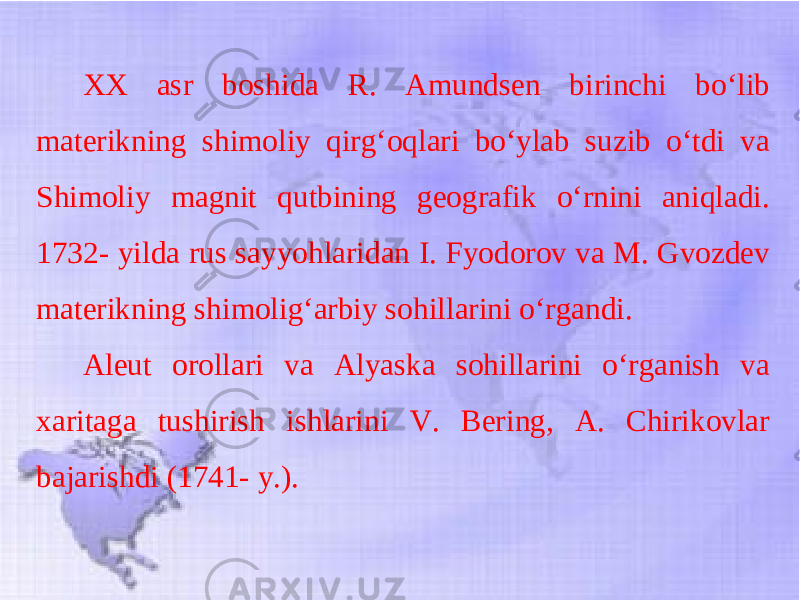 XX asr boshida R. Amundsen birinchi bo‘lib materikning shimoliy qirg‘oqlari bo‘ylab suzib o‘tdi va Shimoliy magnit qutbining geografik o‘rnini aniqladi. 1732- yilda rus sayyohlaridan I. Fyodorov va M. Gvozdev materikning shimolig‘arbiy sohillarini o‘rgandi. Aleut orollari va Alyaska sohillarini o‘rganish va xaritaga tushirish ishlarini V. Bering, A. Chirikovlar bajarishdi (1741- y.). 