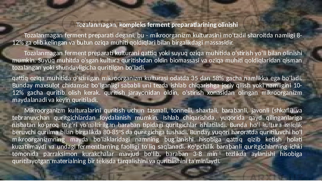 Tozalanmagan, kompleks ferment preparatlarining olinishi Tozalanmagan ferment preparati degani, bu - mikroorganizm kulturasini mo‘tadil sharoitda namligi 8- 12% ga olib kelingan va butun oziqa muhiti qoldiqlari bilan birgalikdagi massasidir. Tozalanmagan ferment preparati kulturani qattiq yoki suyuq oziqa muhitida o‘stirish yo‘li bilan olinishi mumkin. Suyuq muhitda o‘sgan kultura quritishdan oldin biomassasi va oziqa muhiti qoldiqlaridan qisman tozalangan yoki shundayligicha quritilgan bo‘ladi. qattiq oziqa muhitida o‘stirilgan mikroorganizm kulturasi odatda 35 dan 58% gacha namlikka ega bo‘ladi. Bunday maxsulot chidamsiz bo‘lganligi sababli uni tezda ishlab chiqarishga joriy qilish yoki namligini 10- 12% gacha quritib olish kerak. quritish jarayonidan oldin, o‘stirish xonasidan olingan mikroorganizm maydalanadi va keyin quritiladi. Mikroorganizm kulturalarini quritish uchun tasmali, tonnelli, shaxtali, barabanli, javonli (shkafli) va tebranuvchan quritgichlardan foydalanish mumkin. Ishlab chiqarishda, yuqorida qayd qilinganlariga nisbatan ko‘proq to‘g‘ri yo‘naltirilgan baraban tipidagi quritgichlar ishlatiladi. Bunda ho‘l kultura issiqlik beruvchi qurilma bilan birgalikda 80-85 0 S da quritgichga tushadi. Bunday yuqori haroratda quritiluvchi ho‘l mikroorganizmning mayda bo‘laklaridagi namning bug‘lanishi hisobiga qattiq qizib ketish holati kuzatilmaydi va undagi fermentlarning faolligi to‘liq saqlanadi. Ko‘pchilik barabanli quritgichlarning ichki tomonida parraksimon kurakchalar mavjud bo‘lib, baraban 3-8 min -1 tezlikda aylanishi hisobiga quritilayotgan materialning bir tekisda tarqalishini va quritilishini ta’minlaydi. 