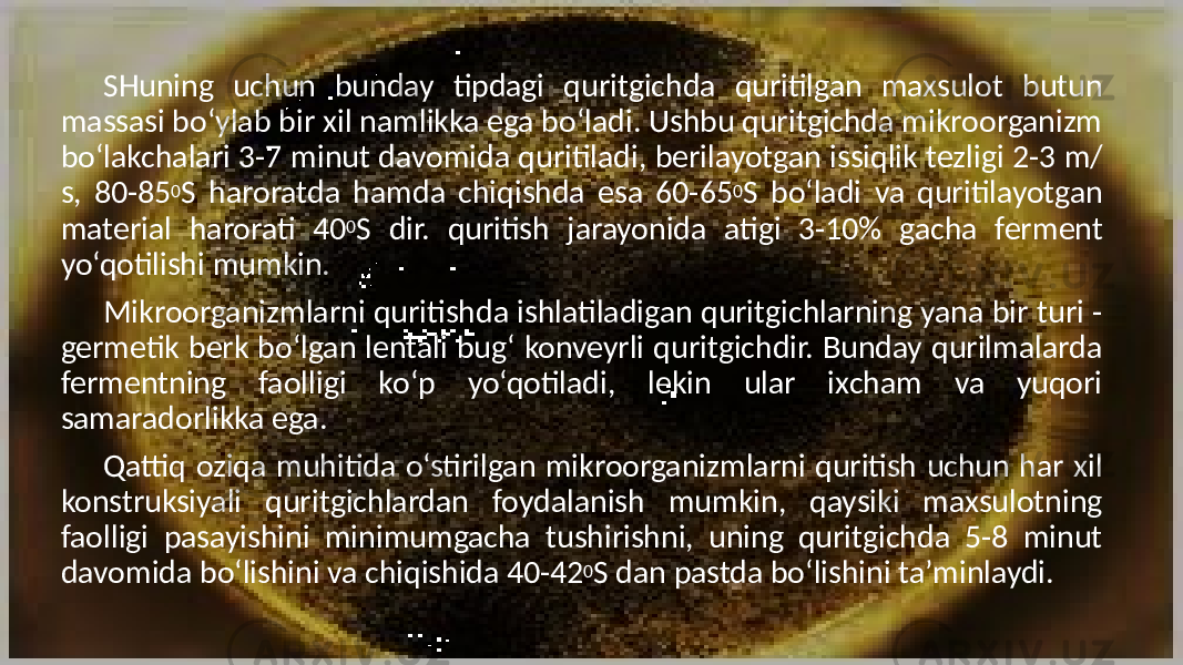 SHuning uchun bunday tipdagi quritgichda quritilgan maxsulot butun massasi bo‘ylab bir xil namlikka ega bo‘ladi. Ushbu quritgichda mikroorganizm bo‘lakchalari 3-7 minut davomida quritiladi, berilayotgan issiqlik tezligi 2-3 m/ s, 80-85 0 S haroratda hamda chiqishda esa 60-65 0 S bo‘ladi va quritilayotgan material harorati 40 0 S dir. quritish jarayonida atigi 3-10% gacha ferment yo‘qotilishi mumkin. Mikroorganizmlarni quritishda ishlatiladigan quritgichlarning yana bir turi - germetik berk bo‘lgan lentali bug‘ konveyrli quritgichdir. Bunday qurilmalarda fermentning faolligi ko‘p yo‘qotiladi, lekin ular ixcham va yuqori samaradorlikka ega. Qattiq oziqa muhitida o‘stirilgan mikroorganizmlarni quritish uchun har xil konstruksiyali quritgichlardan foydalanish mumkin, qaysiki maxsulotning faolligi pasayishini minimumgacha tushirishni, uning quritgichda 5-8 minut davomida bo‘lishini va chiqishida 40-42 0 S dan pastda bo‘lishini ta’minlaydi. 