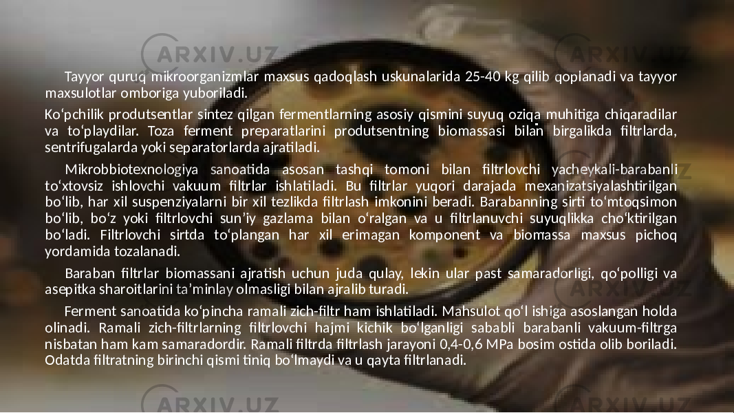 Tayyor quruq mikroorganizmlar maxsus qadoqlash uskunalarida 25-40 kg qilib qoplanadi va tayyor maxsulotlar omboriga yuboriladi. Ko‘pchilik produtsentlar sintez qilgan fermentlarning asosiy qismini suyuq oziqa muhitiga chiqaradilar va to‘playdilar. Toza ferment preparatlarini produtsentning biomassasi bilan birgalikda filtrlarda, sentrifugalarda yoki separatorlarda ajratiladi. Mikrobbiotexnologiya sanoatida asosan tashqi tomoni bilan filtrlovchi yacheykali-barabanli to‘xtovsiz ishlovchi vakuum filtrlar ishlatiladi. Bu filtrlar yuqori darajada mexanizatsiyalashtirilgan bo‘lib, har xil suspenziyalarni bir xil tezlikda filtrlash imkonini beradi. Barabanning sirti to‘mtoqsimon bo‘lib, bo‘z yoki filtrlovchi sun’iy gazlama bilan o‘ralgan va u filtrlanuvchi suyuqlikka cho‘ktirilgan bo‘ladi. Filtrlovchi sirtda to‘plangan har xil erimagan komponent va biomassa maxsus pichoq yordamida tozalanadi. Baraban filtrlar biomassani ajratish uchun juda qulay, lekin ular past samaradorligi, qo‘polligi va asepitka sharoitlarini ta’minlay olmasligi bilan ajralib turadi. Ferment sanoatida ko‘pincha ramali zich-filtr ham ishlatiladi. Mahsulot qo‘l ishiga asoslangan holda olinadi. Ramali zich-filtrlarning filtrlovchi hajmi kichik bo‘lganligi sababli barabanli vakuum-filtrga nisbatan ham kam samaradordir. Ramali filtrda filtrlash jarayoni 0,4-0,6 MPa bosim ostida olib boriladi. Odatda filtratning birinchi qismi tiniq bo‘lmaydi va u qayta filtrlanadi. 