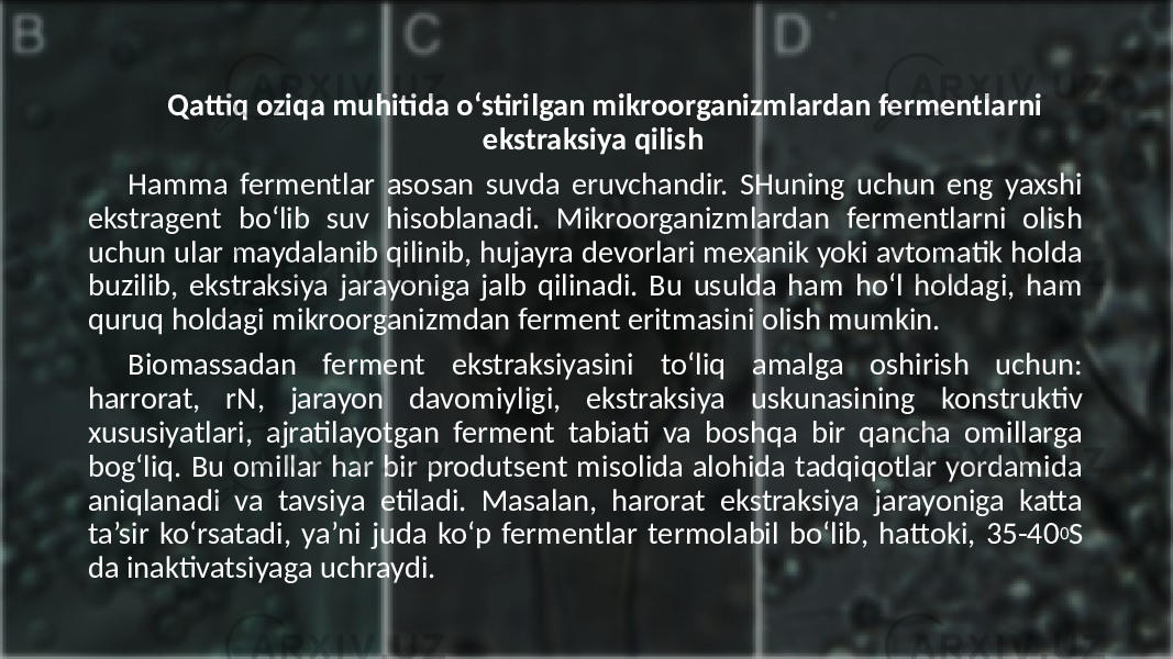 Qattiq oziqa muhitida o‘stirilgan mikroorganizmlardan fermentlarni ekstraksiya qilish Hamma fermentlar asosan suvda eruvchandir. SHuning uchun eng yaxshi ekstragent bo‘lib suv hisoblanadi. Mikroorganizmlardan fermentlarni olish uchun ular maydalanib qilinib, hujayra devorlari mexanik yoki avtomatik holda buzilib, ekstraksiya jarayoniga jalb qilinadi. Bu usulda ham ho‘l holdagi, ham quruq holdagi mikroorganizmdan ferment eritmasini olish mumkin. Biomassadan ferment ekstraksiyasini to‘liq amalga oshirish uchun: harrorat, rN, jarayon davomiyligi, ekstraksiya uskunasining konstruktiv xususiyatlari, ajratilayotgan ferment tabiati va boshqa bir qancha omillarga bog‘liq. Bu omillar har bir produtsent misolida alohida tadqiqotlar yordamida aniqlanadi va tavsiya etiladi. Masalan, harorat ekstraksiya jarayoniga katta ta’sir ko‘rsatadi, ya’ni juda ko‘p fermentlar termolabil bo‘lib, hattoki, 35-40 0 S da inaktivatsiyaga uchraydi. 